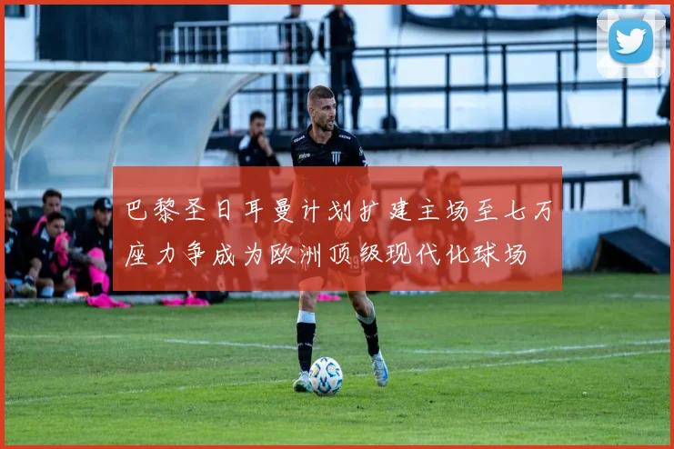 巴黎圣日耳曼计划扩建主场至七万座力争成为欧洲顶级现代化球场