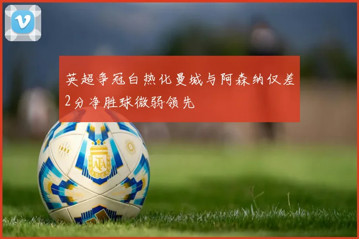 英超争冠白热化曼城与阿森纳仅差2分净胜球微弱领先