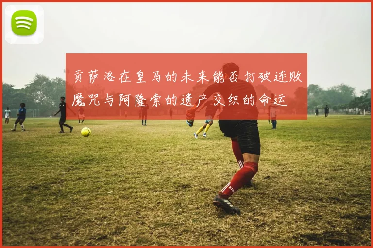 贡萨洛在皇马的未来能否打破连败魔咒与阿隆索的遗产交织的命运