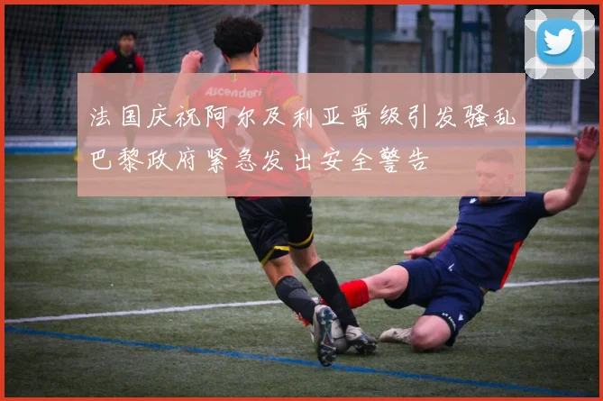 法国庆祝阿尔及利亚晋级引发骚乱巴黎政府紧急发出安全警告