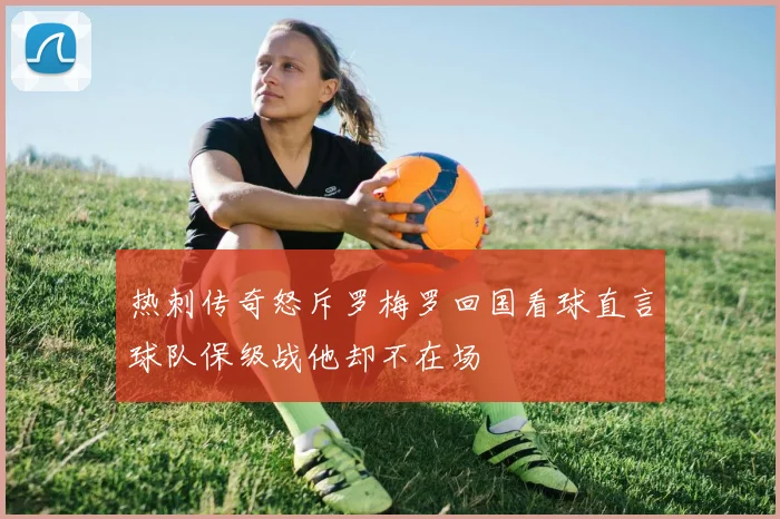 热刺传奇怒斥罗梅罗回国看球直言球队保级战他却不在场