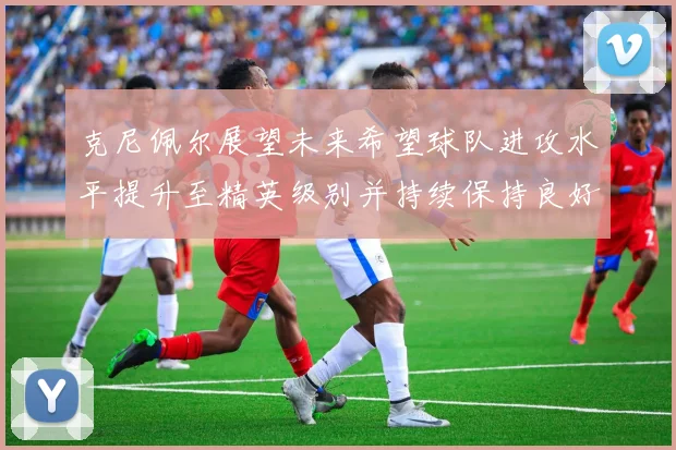 克尼佩尔展望未来希望球队进攻水平提升至精英级别并持续保持良好状态