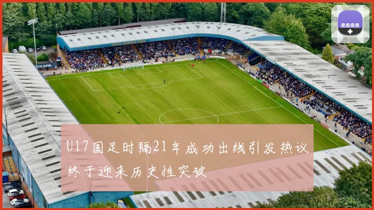 U17国足时隔21年成功出线引发热议终于迎来历史性突破