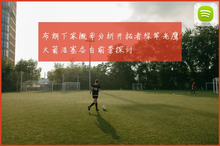 布朗下家概率分析开拓者绿军老鹰火箭活塞各自前景探讨