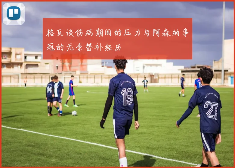 格瓦谈伤病期间的压力与阿森纳争冠的无奈替补经历