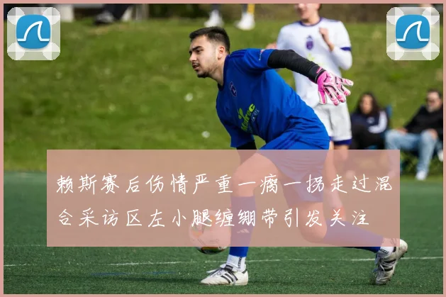 赖斯赛后伤情严重一瘸一拐走过混合采访区左小腿缠绷带引发关注