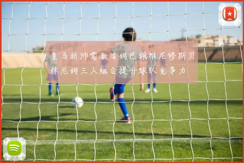皇马新帅需激活姆巴佩维尼修斯贝林厄姆三人组合提升球队竞争力