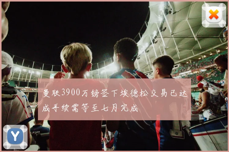 曼联3900万镑签下埃德松交易已达成手续需等至七月完成