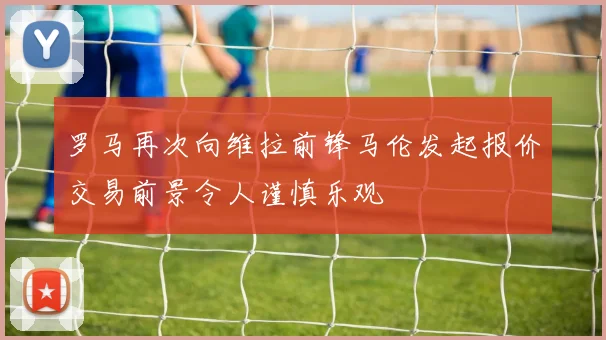 罗马再次向维拉前锋马伦发起报价交易前景令人谨慎乐观