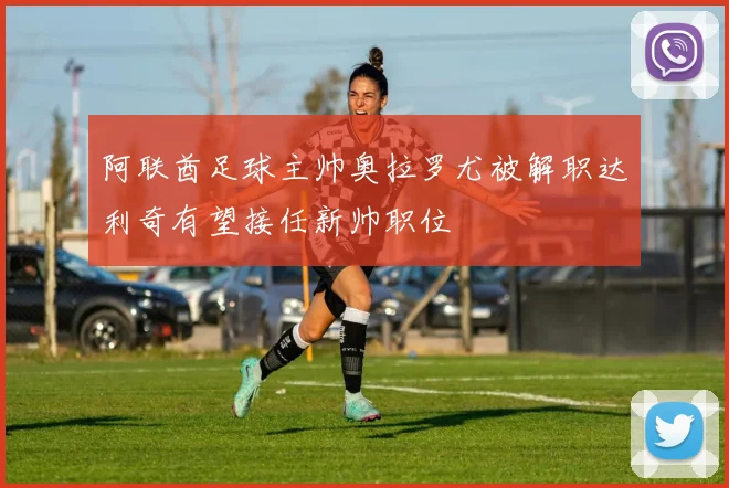 阿联酋足球主帅奥拉罗尤被解职达利奇有望接任新帅职位