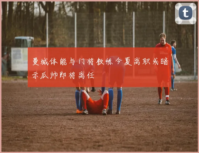 曼城体能与门将教练今夏离职或暗示瓜帅即将离任