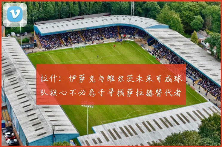 拉什：伊萨克与维尔茨未来可成球队核心不必急于寻找萨拉赫替代者