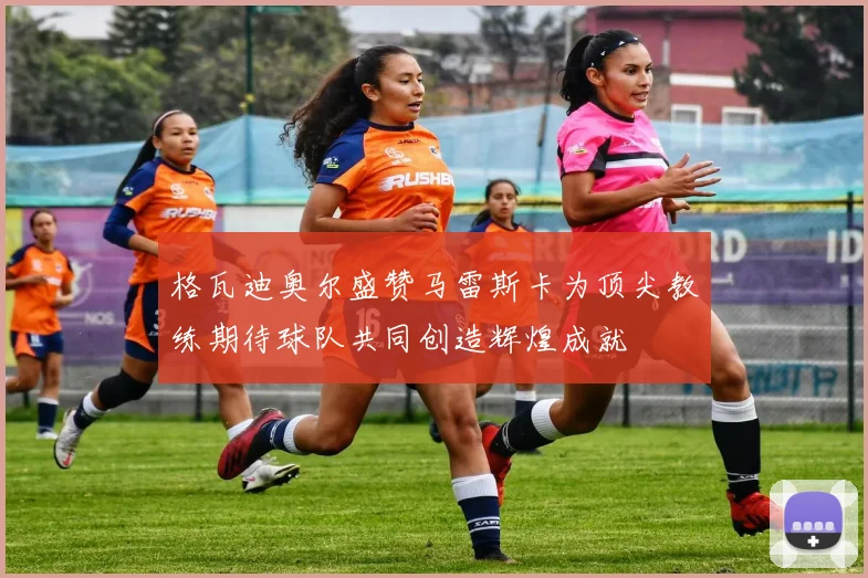格瓦迪奥尔盛赞马雷斯卡为顶尖教练期待球队共同创造辉煌成就