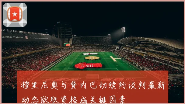 穆里尼奥与费内巴切续约谈判最新动态欧联资格成关键因素